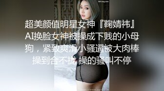 超美颜值明星女神『鞠婧祎』AI换脸女神被操成下贱的小母狗，紧致爽滑小骚逼被大肉棒操到合不拢 操的骚叫不停