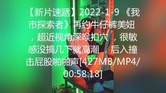 【新片速遞】2022-1-9 《我市探索者》再约牛仔裤美妞 ，超近视角深喉扣穴 ，很敏感没搞几下就高潮 ，后入撞击屁股啪啪声[427MB/MP4/00:58:18]