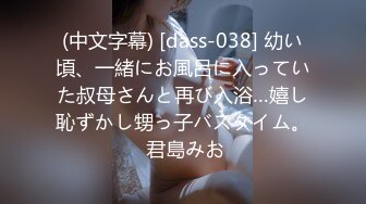 (中文字幕) [dass-038] 幼い頃、一緒にお風呂に入っていた叔母さんと再び入浴…嬉し恥ずかし甥っ子バスタイム。 君島みお