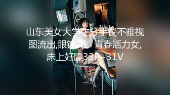 山东美女大学生分手後不雅视图流出,眼镜妹、青春活力女,床上好臊33P+31V